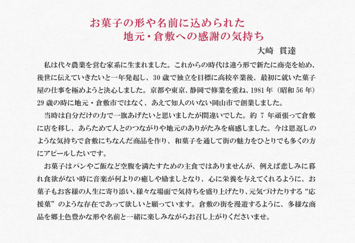 お菓子の形や名前に込められた地元・倉敷への感謝の気持ち  大崎　貫達<br />
私は代々農業を営む家系に生まれました。これからの時代は違う形で新たに商売を始め、後世に伝えていきたいと一年発起し、30歳で独立を目標に高校卒業後、最初に就いた菓子屋の仕事を極めようと決心しました。京都や東京、静岡で修業を重ね、1981年（昭和56年）29歳の時に地元・倉敷市ではなく、あえて知人のいない岡山市で創業しました。<br />
当時は自分だけの力で一旗あげたいと思いましたが間違いでした。約7年頑張って倉敷に店を移し、あらためて人とのつながりや地元のありがたみを痛感しました。今は恩返しのような気持ちで倉敷にちなんだ商品を作り、和菓子を通して街の魅力をひとりでも多くの方にアピールしたいです。<br />
お菓子はパンやご飯など空腹を満たすための主食ではありませんが、例えば悲しみに暮れ食欲がない時に音楽が何よりの癒しや励ましとなり、心に栄養を与えてくれるように、お菓子もお客様の人生に寄り添い、様々な場面で気持ちを盛り上げたり、元気づけたりする“応援菓”のような存在であって欲しいと願っています。倉敷の街を漫遊するように、多様な商品を郷土色豊かな形や名前と一緒に楽しみながらお召し上がりくださいませ。